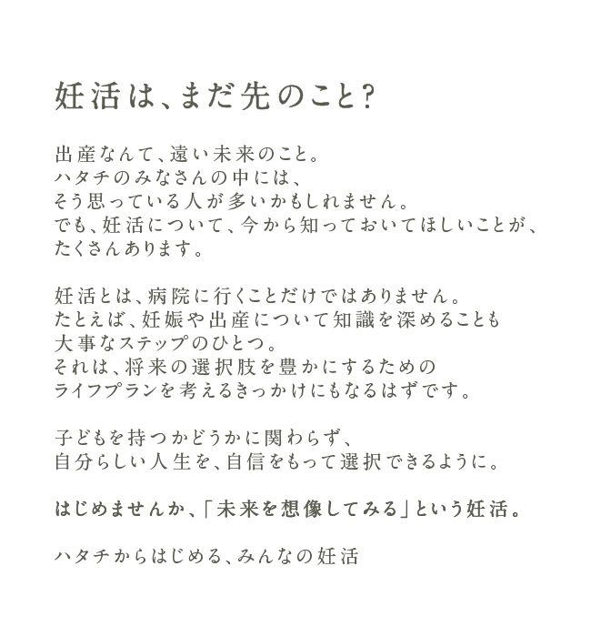 妊活は、まだ先のこと？出産なんて、遠い未来のこと。ハタチのみなさんの中には、そう思っている人が多いかもしれません。でも、妊活について、今から知っておいてほしいことが、たくさんあります。妊活とは、病院に行くことだけではありません。たとえば、妊娠や出産について知識を深めることも大事なステップのひとつ。それは、将来の選択肢を豊かにするためのライフプランを考えるきっかけにもなるはずです。子どもを持つかどうかに関わらず、自分らしい人生を、自信をもって選択できるように。はじめませんか、「未来を想像してみる」という妊活。ハタチからはじめる、みんなの妊活